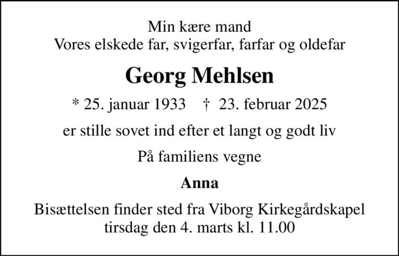 Min kære mand Vores elskede far, svigerfar, farfar og oldefar
Georg Mehlsen
* 25. januar 1933    ✝ 23. februar 2025
er stille sovet ind efter et langt og godt liv
På familiens vegne
Anna
Bisættelsen finder sted fra Viborg Kirkegårdskapel  tirsdag den 4. marts kl. 11.00