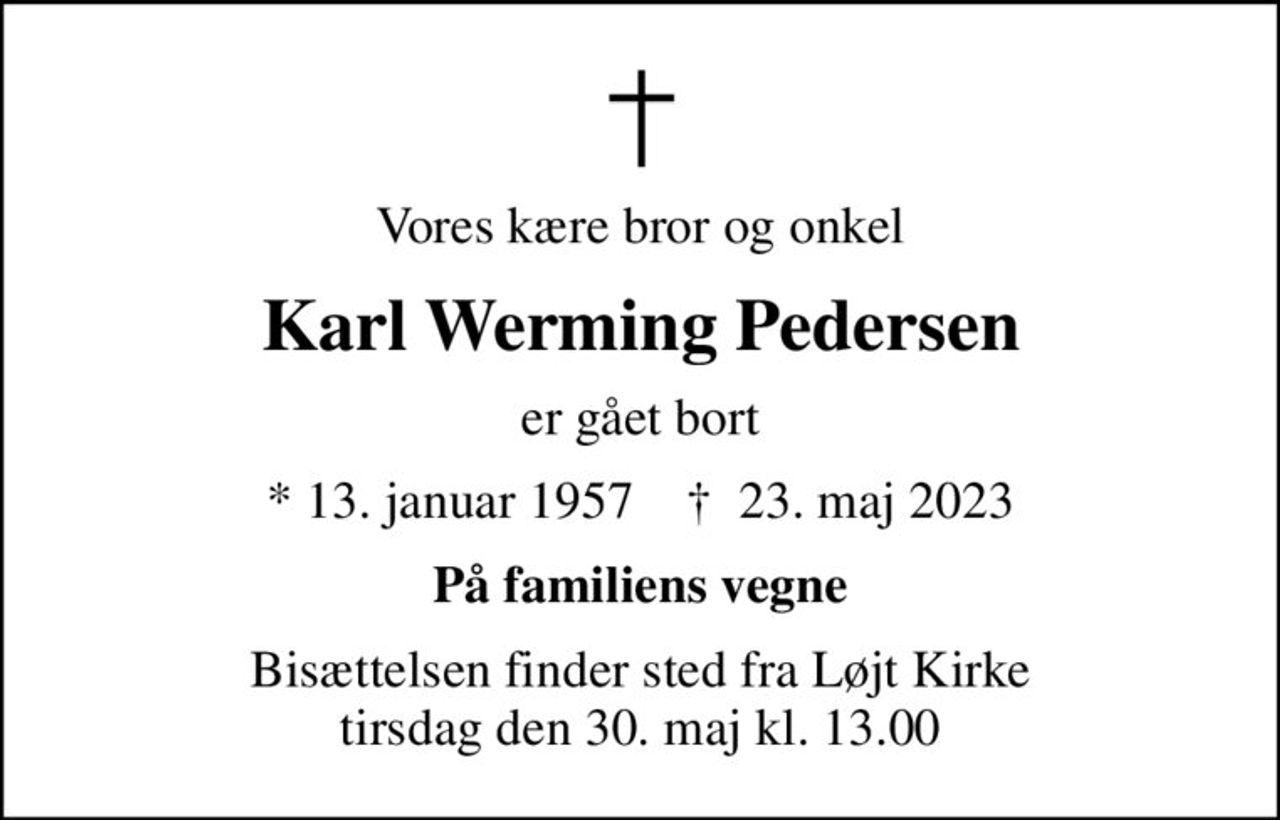 Vores kære bror og onkel
Karl Werming Pedersen
er gået bort
* 13. januar 1957    ✝ 23. maj 2023
På familiens vegne
Bisættelsen finder sted fra Løjt Kirke  tirsdag den 30. maj kl. 13.00