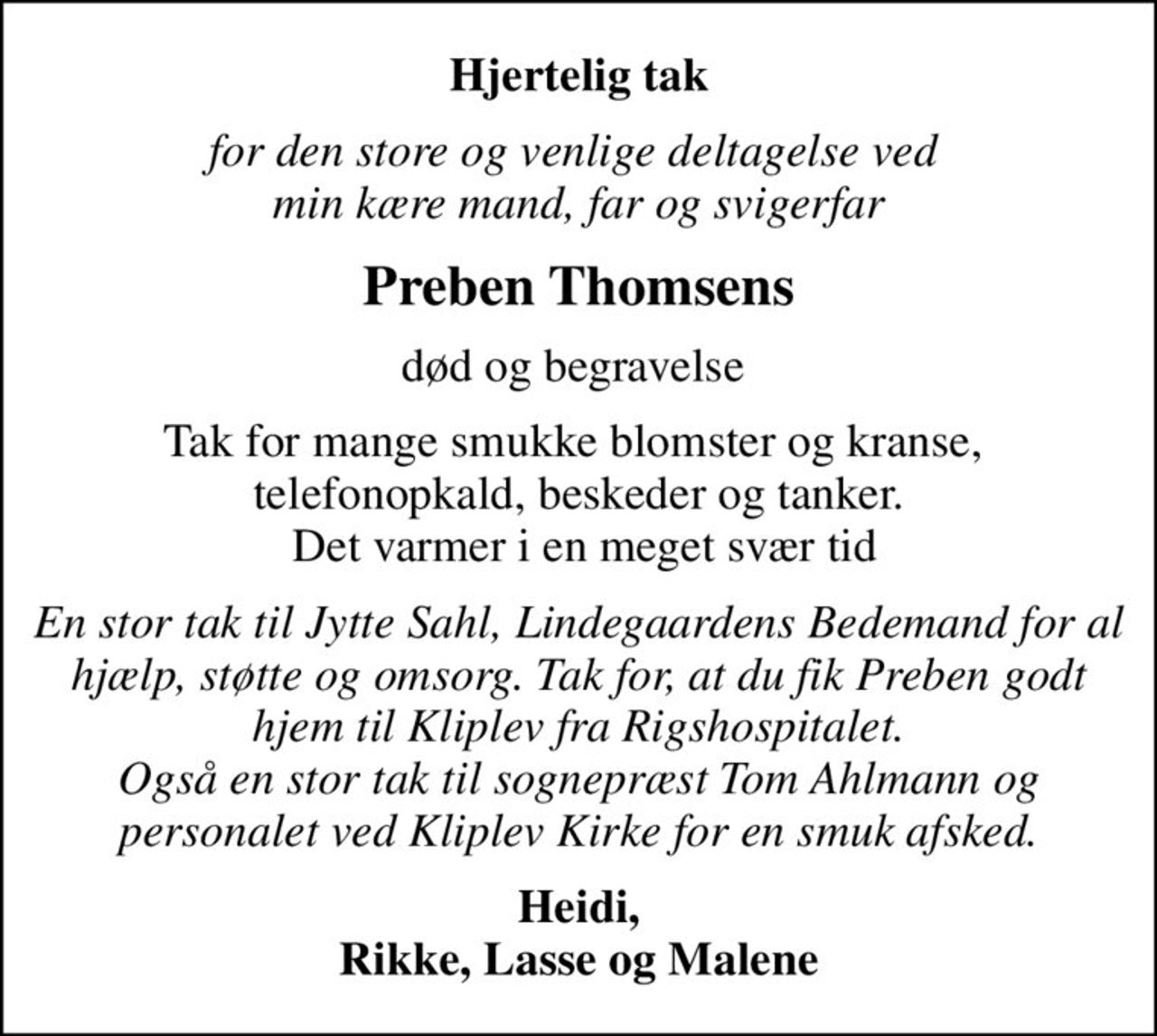 Hjertelig tak
for den store og venlige deltagelse ved  min kære mand, far og svigerfar
Preben Thomsens
død og begravelse 
Tak for mange smukke blomster og kranse,  telefonopkald, beskeder og tanker.  Det varmer i en meget svær tid
En stor tak til Jytte Sahl, Lindegaardens Bedemand for al hjælp, støtte og omsorg. Tak for, at du fik Preben godt hjem til Kliplev fra Rigshospitalet. Også en stor tak til sognepræst Tom Ahlmann og personalet ved Kliplev Kirke for en smuk afsked.
Heidi, Rikke, Lasse og Malene