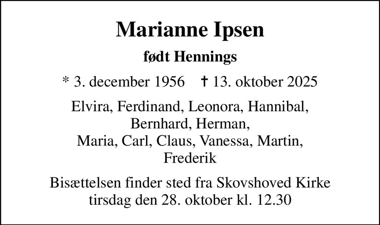 Marianne Ipsen
født Hennings
* 3. december 1956    ✝ 13. oktober 2025
Elvira, Ferdinand, Leonora, Hannibal, Bernhard, Herman, Maria, Carl, Claus, Vanessa, Martin, Frederik
Bisættelsen finder sted fra Skovshoved Kirke  tirsdag den 28. oktober kl. 12.30