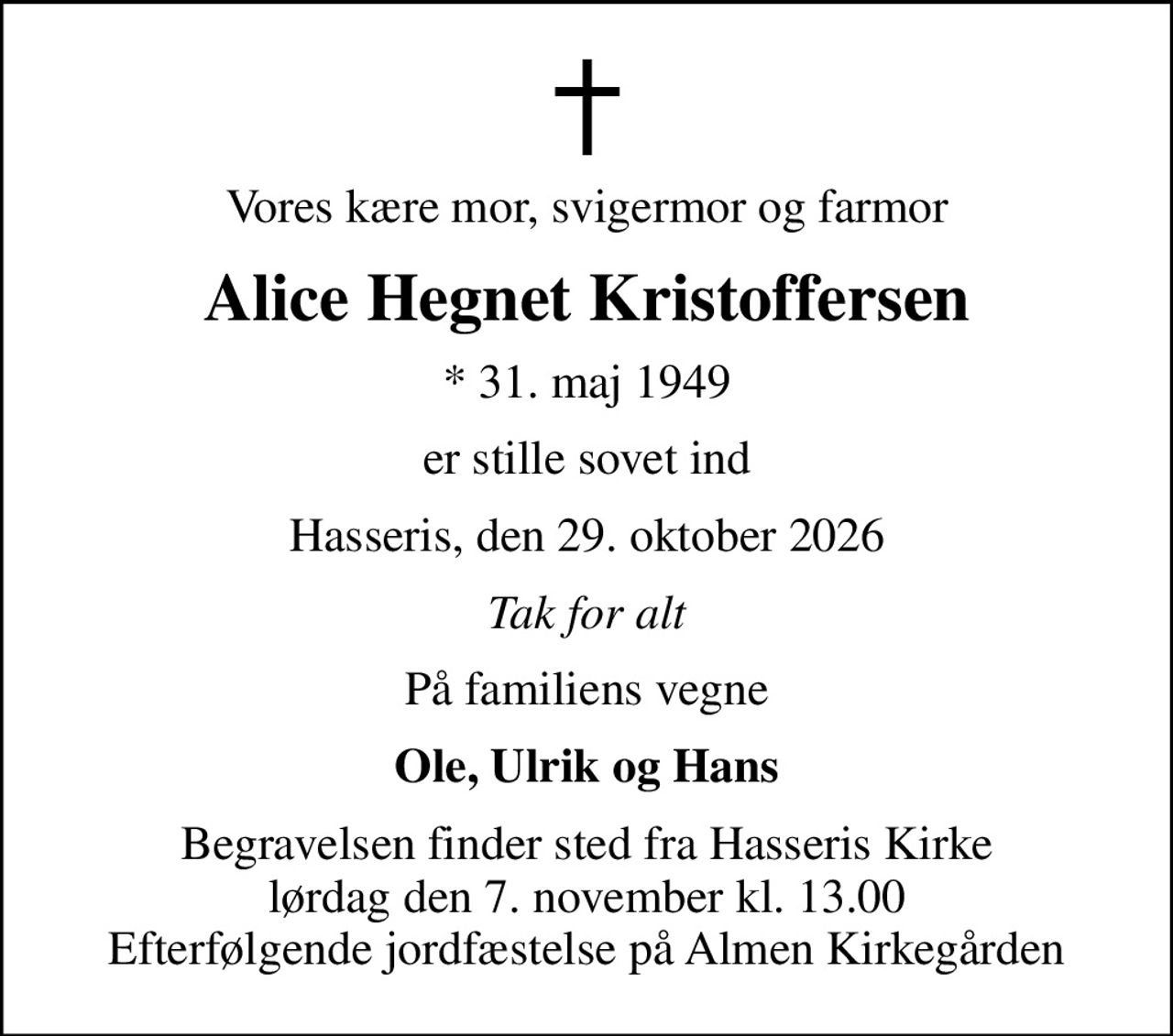 Vores kære mor, svigermor og farmor
Alice Hegnet Kristoffersen
* 31. maj 1949
er stille sovet ind
Hasseris, den 29. oktober 2026
Tak for alt
På familiens vegne
Ole, Ulrik og Hans
Begravelsen finder sted fra Hasseris Kirke  lørdag den 7. november kl. 13.00  Efterfølgende jordfæstelse på Almen Kirkegården