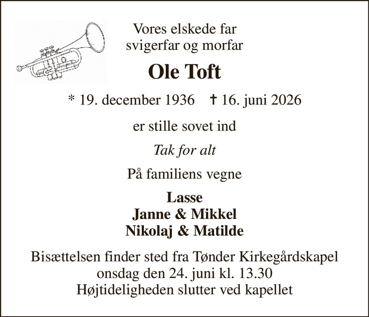 Vores elskede far svigerfar og morfar 
Ole Toft 
* 19. december 1936    ✝ 16. juni 2026 
er stille sovet ind 
Tak for alt 
På familiens vegne 
Lasse Janne & Mikkel Nikolaj & Matilde 
Bisættelsen finder sted fra Tønder Kirkegårdskapel onsdag den 24. juni kl. 13.30 Højtideligheden slutter ved kapellet