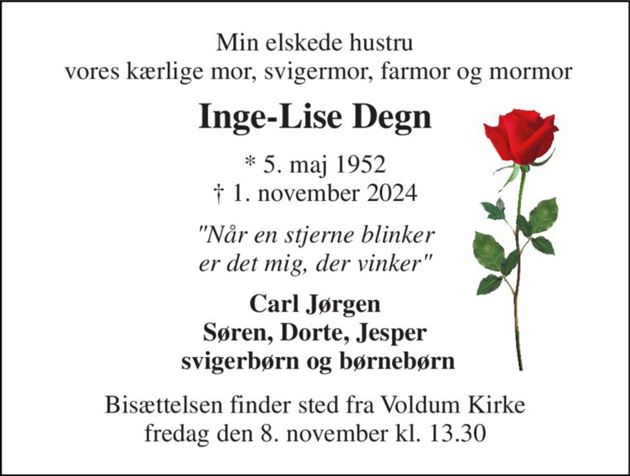 Min elskede hustru  vores kærlige mor, svigermor, farmor og mormor 
Inge-Lise Degn 
*​ 5. maj 1952​ †​ 1. november 2024 
"Når en stjerne blinker er det mig, der vinker" 
Carl Jørgen Søren, Dorte, Jesper  svigerbørn og børnebørn 
Bisættelsen​ finder sted fra Voldum Kirke​ fredag den 8. november​ kl. 13.30