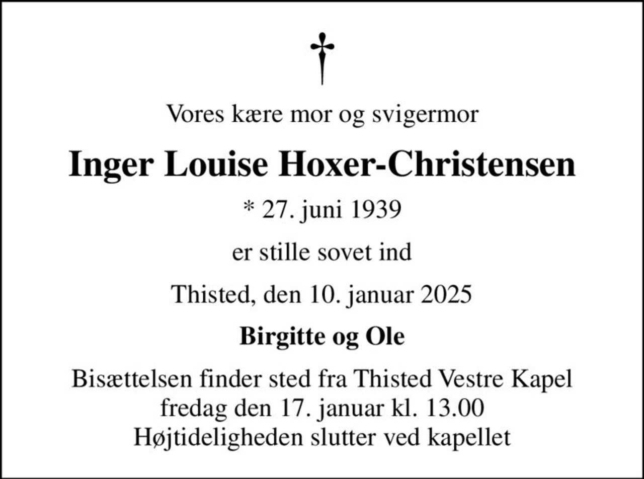 Vores kære mor og svigermor
Inger Louise Hoxer-Christensen
* 27. juni 1939
er stille sovet ind
Thisted, den 10. januar 2025
Birgitte og Ole
Bisættelsen finder sted fra Thisted Vestre Kapel  fredag den 17. januar kl. 13.00  Højtideligheden slutter ved kapellet