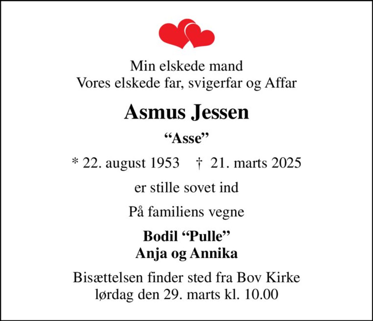 Min elskede mand Vores elskede far, svigerfar og Affar
Asmus Jessen
Asse
* 22. august 1953    ✝ 21. marts 2025
er stille sovet ind
På familiens vegne
Bodil Pulle Anja og Annika
Bisættelsen finder sted fra Bov Kirke  lørdag den 29. marts kl. 10.00