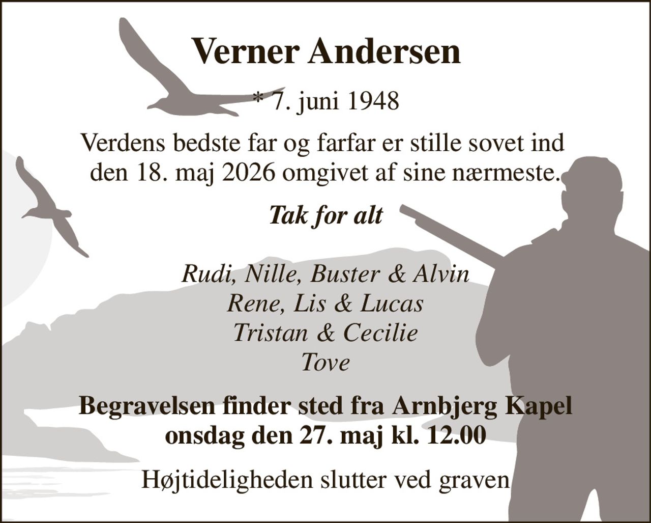 Verner Andersen​ 
*​ 7. juni 1948 
Verdens bedste far og farfar er stille sovet ind  den 18. maj 2026 omgivet af sine nærmeste. 
Tak for alt  Rudi, Nille, Buster & Alvin Rene, Lis & Lucas Tristan & Cecilie Tove 
Begravelsen finder sted fra Arnbjerg Kapel onsdag den 27. maj kl. 12.00 
Højtideligheden slutter ved graven