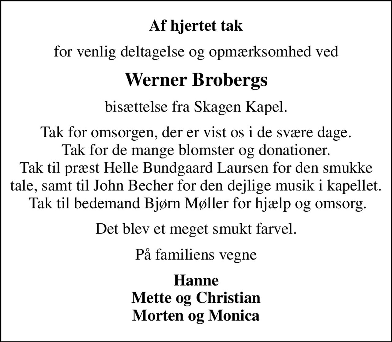 Af hjertet tak
for venlig deltagelse og opmærksomhed ved
Werner Brobergs
bisættelse fra Skagen Kapel.
Tak for omsorgen, der er vist os i de svære dage. Tak for de mange blomster og donationer. Tak til præst Helle Bundgaard Laursen for den smukke tale, samt til John Becher for den dejlige musik i kapellet.  Tak til bedemand Bjørn Møller for hjælp og omsorg.
Det blev et meget smukt farvel.
På familiens vegne
Hanne Mette og Christian Morten og Monica