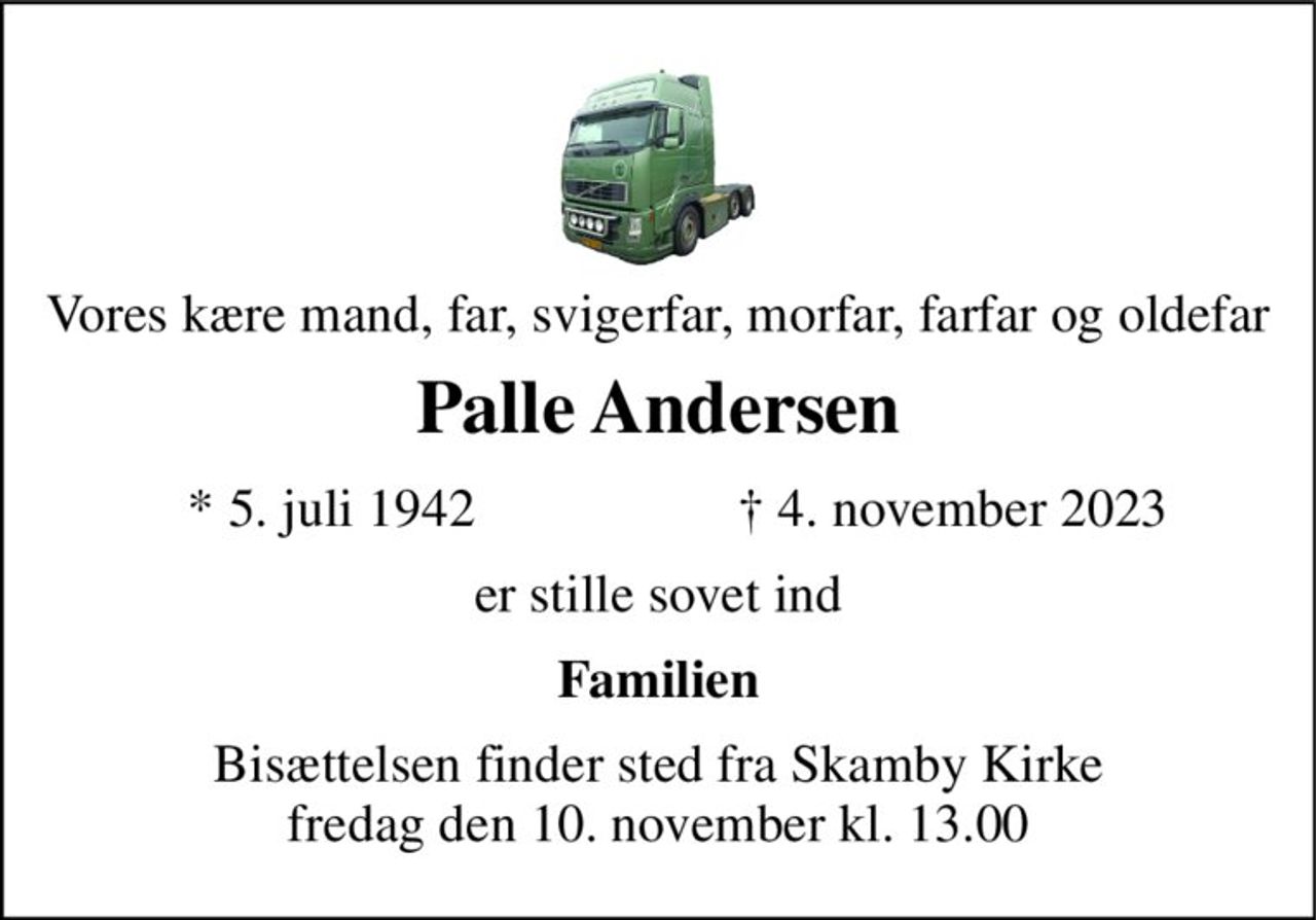 Vores kære mand, far, svigerfar, morfar, farfar og oldefar 
Palle Andersen 
*​ 5. juli 1942 
†​ 4. november 2023​ 
er stille sovet ind 
Familien 
Bisættelsen finder sted fra Skamby Kirke fredag den 10. november kl. 13.00