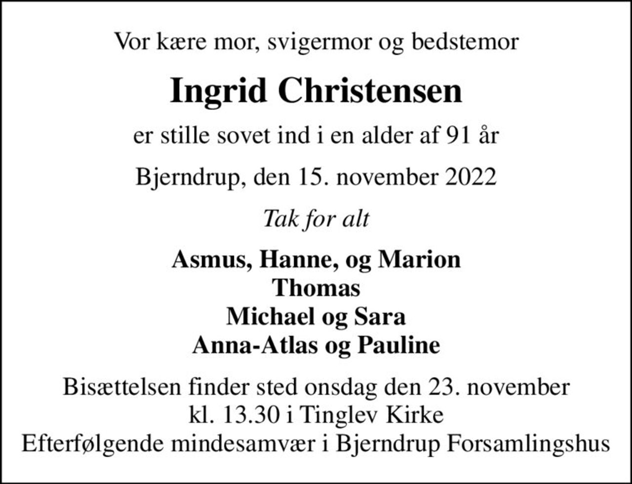 Vor kære mor, svigermor og bedstemor
Ingrid Christensen
er stille sovet ind i en alder af 91 år
Bjerndrup, den 15. november 2022
Tak for alt
Asmus, Hanne, og Marion Thomas Michael og Sara Anna-Atlas og Pauline
Bisættelsen finder sted onsdag den 23. november kl. 13.30 i Tinglev Kirke Efterfølgende mindesamvær i Bjerndrup Forsamlingshus