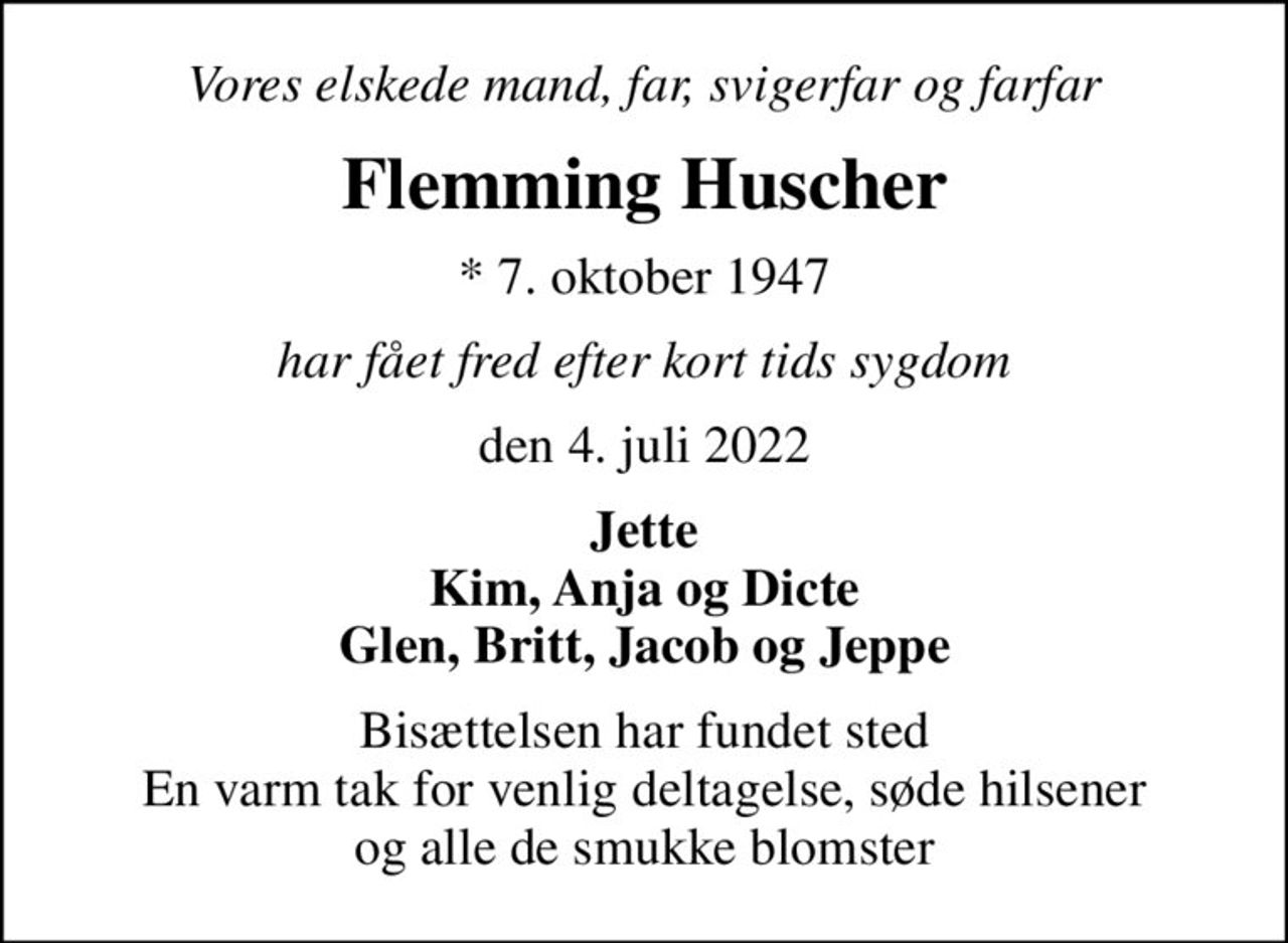 Vores elskede mand, far, svigerfar og farfar
Flemming Huscher
* 7. oktober 1947
har fået fred efter kort tids sygdom
den 4. juli 2022
Jette Kim, Anja og Dicte Glen, Britt, Jacob og Jeppe
Bisættelsen har fundet sted En varm tak for venlig deltagelse, søde hilsener og alle de smukke blomster