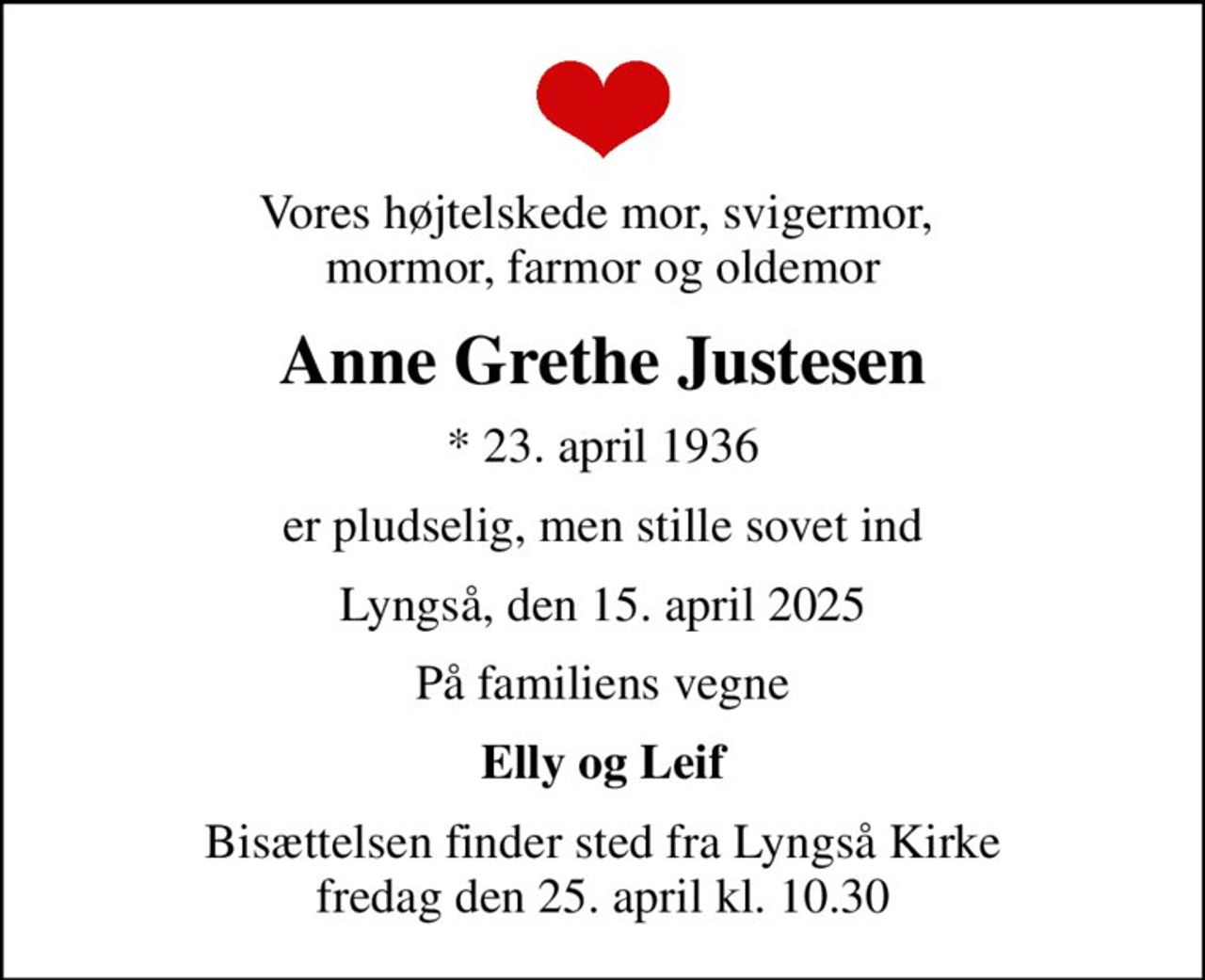 Vores højtelskede mor, svigermor,  mormor, farmor og oldemor
Anne Grethe Justesen
* 23. april 1936
er pludselig, men stille sovet ind
Lyngså, den 15. april 2025
På familiens vegne
Elly og Leif
Bisættelsen finder sted fra Lyngså Kirke  fredag den 25. april kl. 10.30
