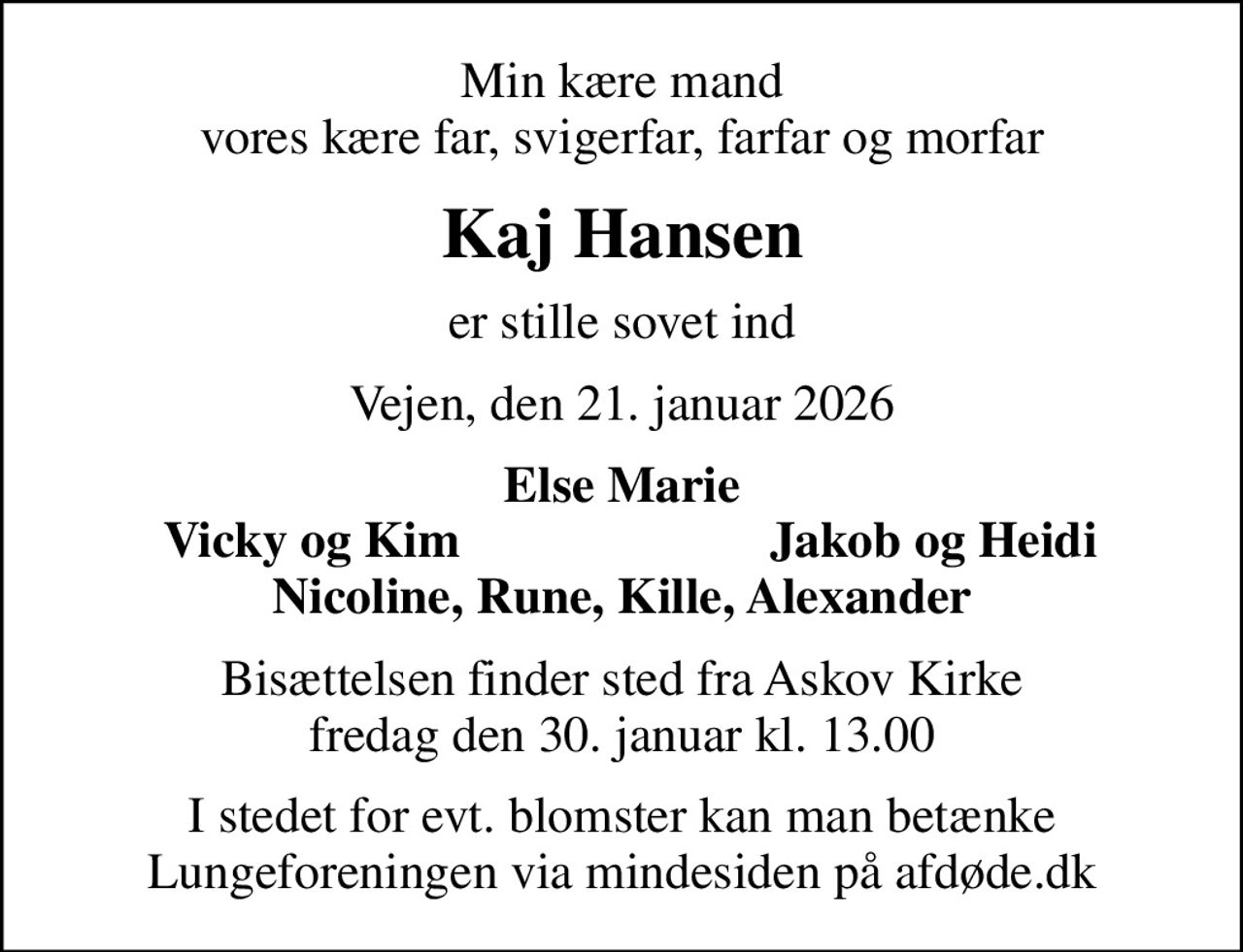 Min kære mand vores kære far, svigerfar, farfar og morfar
Kaj Hansen
er stille sovet ind
Vejen, den 21. januar 2026
Else Marie
Vicky og Kim
Jakob og Heidi
Bisættelsen finder sted fra Askov Kirke  fredag den 30. januar kl. 13.00 
I stedet for evt. blomster kan man betænke
					Lungeforeningen via mindesiden på afdøde.dk