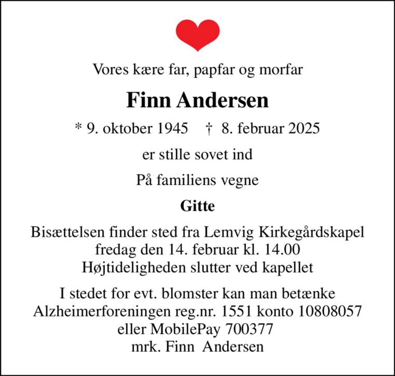 Vores kære far, papfar og morfar
Finn Andersen
* 9. oktober 1945    ✝ 8. februar 2025
er stille sovet ind
På familiens vegne
Gitte
Bisættelsen finder sted fra Lemvig Kirkegårdskapel  fredag den 14. februar kl. 14.00  Højtideligheden slutter ved kapellet
I stedet for evt. blomster kan man betænke
					Alzheimerforeningen reg.nr.1551konto10808057mrk. Finn
					 Andersen