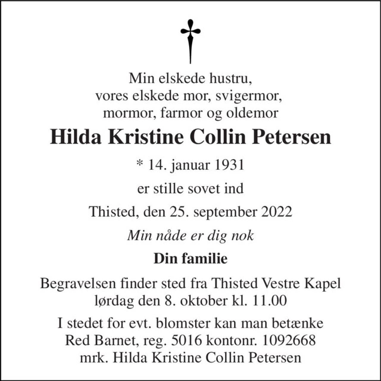 Min elskede hustru, vores elskede mor, svigermor,  mormor, farmor og oldemor 
Hilda Kristine Collin Petersen 
* 14. januar 1931 
er stille sovet ind 
Thisted, den 25. september 2022 
Min nåde er dig nok 
Din familie 
Begravelsen​ finder sted fra Thisted Vestre Kapel​ lørdag den 8. oktober​ kl. 11.00 
I stedet for evt. blomster kan man betænke Red Barnet, reg. 5016 kontonr. 1092668 mrk. Hilda Kristine Collin Petersen