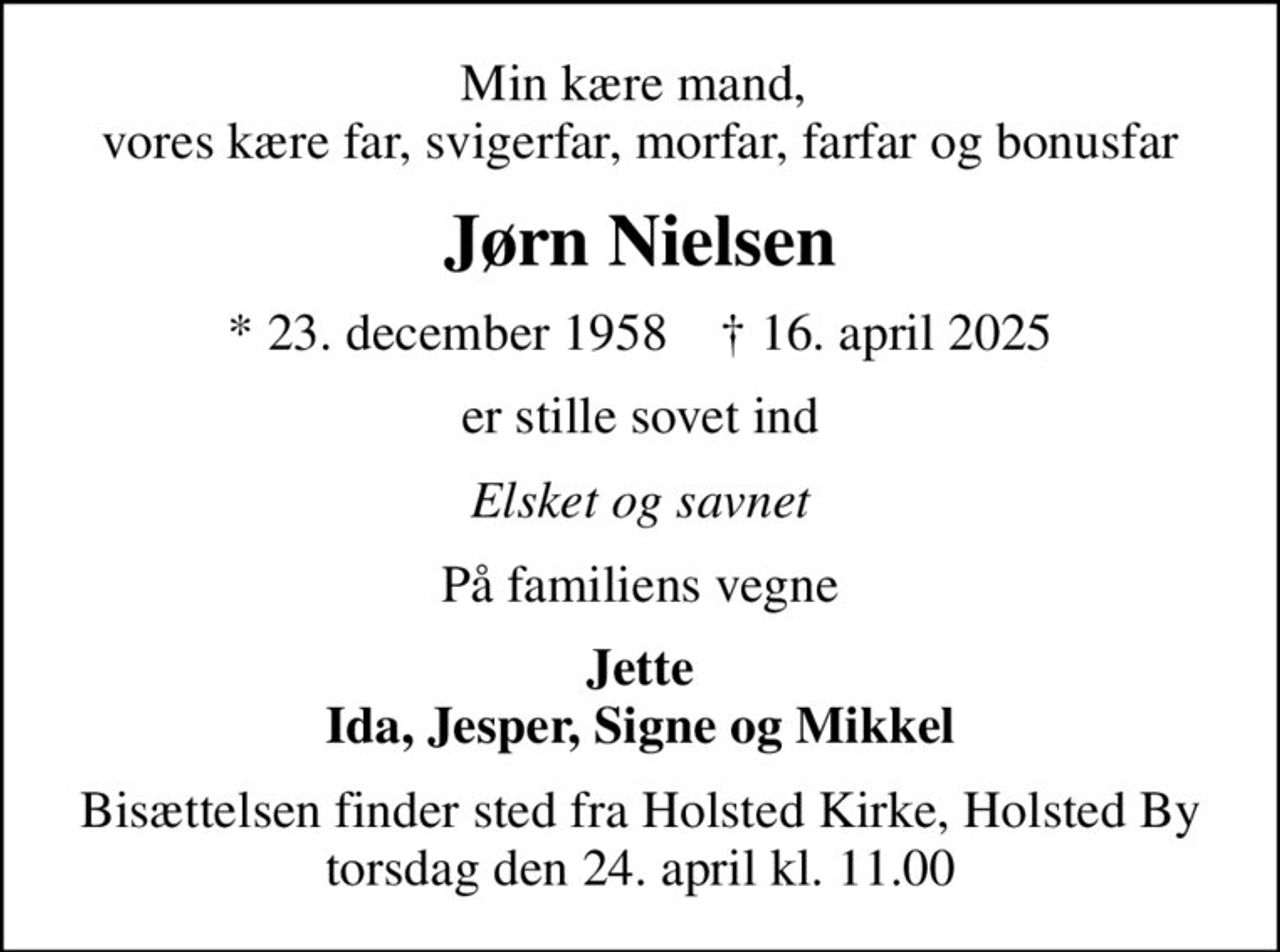 Min kære mand,  vores kære far, svigerfar, morfar, farfar og bonusfar
Jørn Nielsen
* 23. december 1958    ✝ 16. april 2025
er stille sovet ind
Elsket og savnet
På familiens vegne
Jette Ida, Jesper, Signe og Mikkel
Bisættelsen finder sted fra Holsted Kirke, Holsted By  torsdag den 24. april kl. 11.00