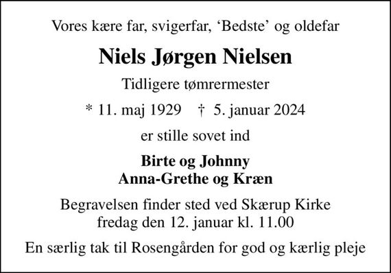 Vores kære far, svigerfar, Bedste og oldefar
Niels Jørgen Nielsen
Tidligere tømrermester
* 11. maj 1929    &#x271d; 5. januar 2024
er stille sovet ind
Birte og Johnny Anna-Grethe og Kræn
Begravelsen finder sted ved Skærup Kirke  fredag den 12. januar kl. 11.00 
En særlig tak til Rosengården for god og kærlig pleje