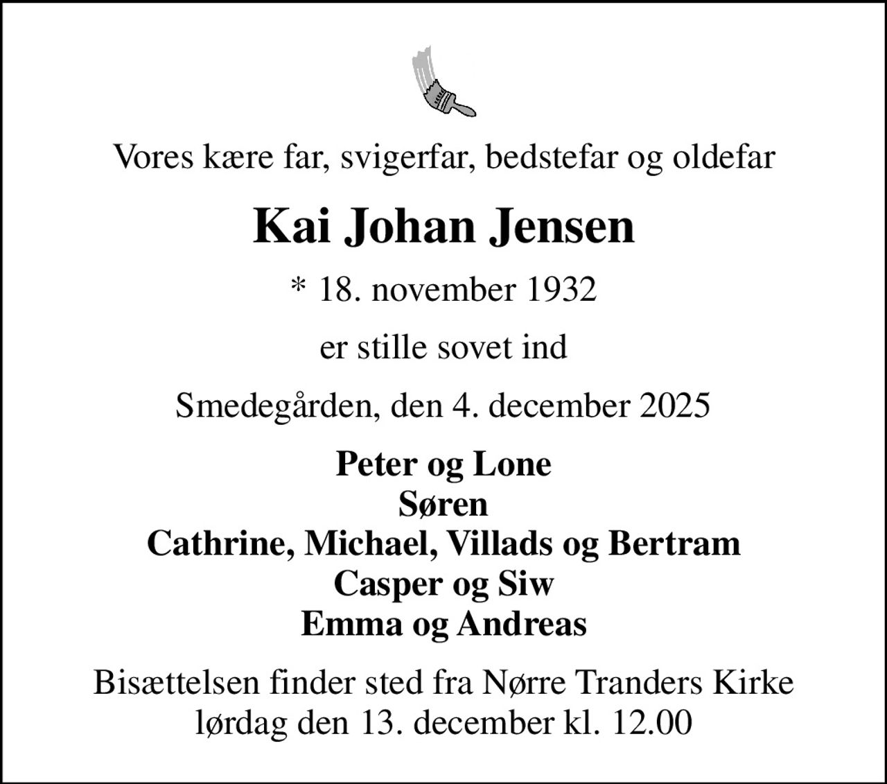 Vores kære far, svigerfar, bedstefar og oldefar
Kai Johan Jensen
* 18. november 1932
er stille sovet ind
Smedegården, den 4. december 2025
Peter og Lone Søren Cathrine, Michael, Villads og Bertram Casper og Siw Emma og Andreas
Bisættelsen finder sted fra Nørre Tranders Kirke  lørdag den 13. december kl. 12.00