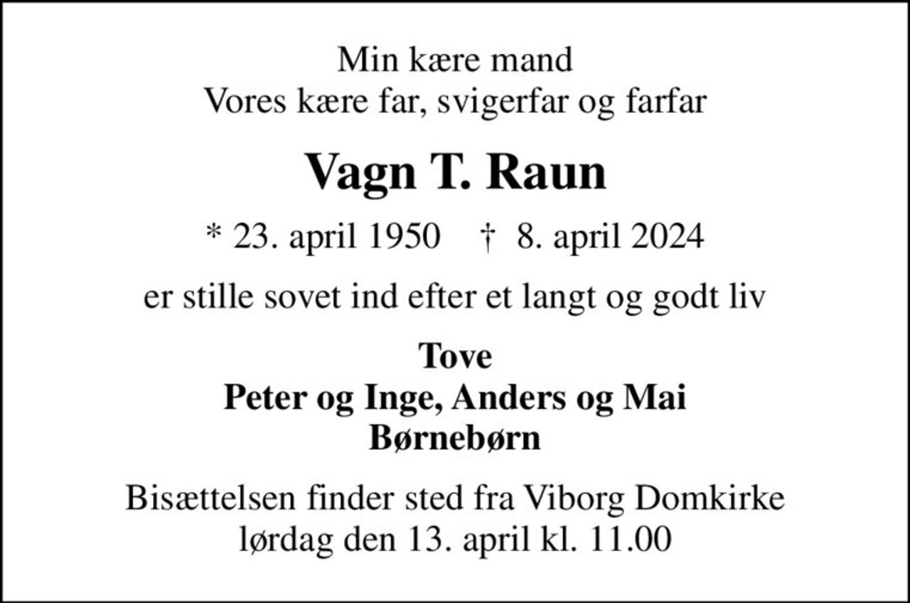 Min kære mand Vores kære far, svigerfar og farfar
Vagn T. Raun
* 23. april 1950    ✝ 8. april 2024
er stille sovet ind efter et langt og godt liv
Tove Peter og Inge, Anders og Mai Børnebørn
Bisættelsen finder sted fra Viborg Domkirke  lørdag den 13. april kl. 11.00