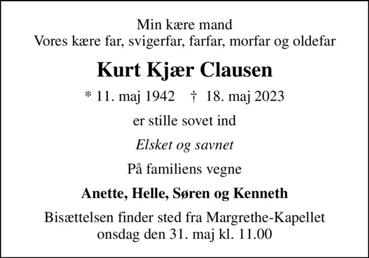 Min kære mand Vores kære far, svigerfar, farfar, morfar og oldefar
Kurt Kjær Clausen
* 11. maj 1942    ✝ 18. maj 2023
er stille sovet ind
Elsket og savnet
På familiens vegne
Anette, Helle, Søren og Kenneth
Bisættelsen finder sted fra Margrethe-Kapellet  onsdag den 31. maj kl. 11.00