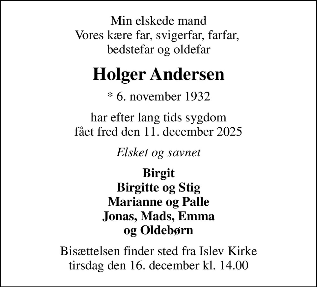 Min elskede mand Vores kære far, svigerfar, farfar,  bedstefar og oldefar
Holger Andersen
* 6. november 1932
har efter lang tids sygdom fået fred den 11. december 2025
Elsket og savnet
Birgit Birgitte og Stig Marianne og Palle Jonas, Mads, Emma og Oldebørn
Bisættelsen finder sted fra Islev Kirke  tirsdag den 16. december kl. 14.00