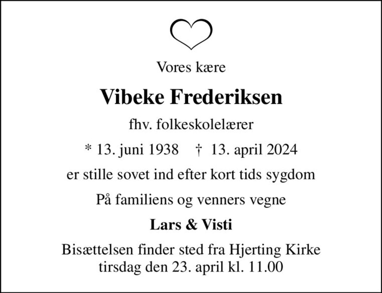 Vores kære
Vibeke Frederiksen
fhv. folkeskolelærer
* 13. juni 1938    ✝ 13. april 2024
er stille sovet ind efter kort tids sygdom
På familiens og venners vegne
Lars & Visti
Bisættelsen finder sted fra Hjerting Kirke  tirsdag den 23. april kl. 11.00