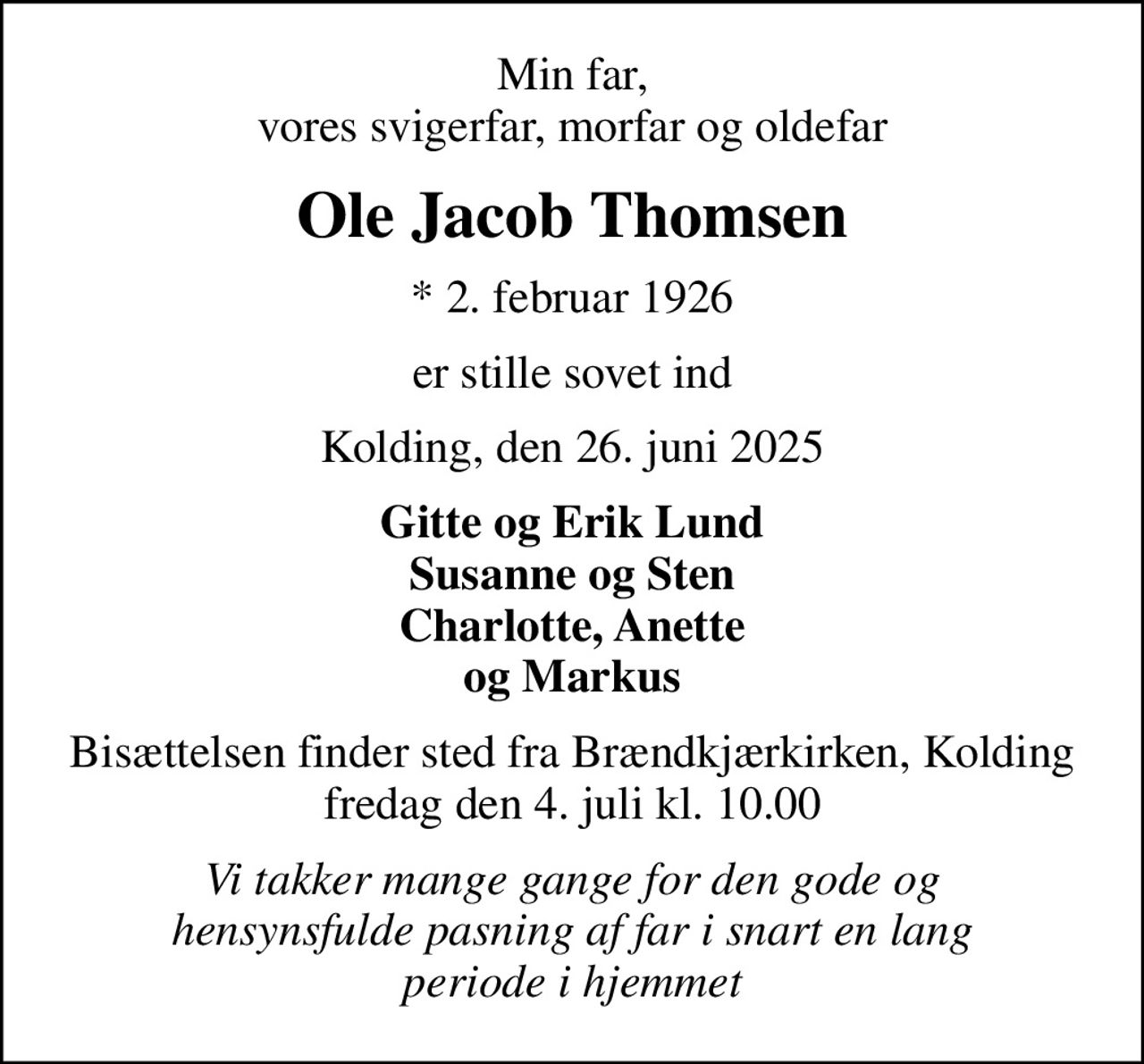 Min far, vores svigerfar, morfar og oldefar
Ole Jacob Thomsen
* 2. februar 1926
er stille sovet ind
Kolding, den 26. juni 2025
Gitte og Erik Lund Susanne og Sten Charlotte, Anette og Markus
Bisættelsen finder sted fra Brændkjærkirken, Kolding  fredag den 4. juli kl. 10.00 
Vi takker mange gange for den gode og hensynsfulde pasning af far i snart en lang periode i hjemmet