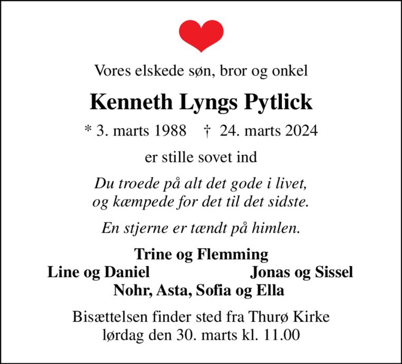 Vores elskede søn, bror og onkel
Kenneth Lyngs Pytlick
* 3. marts 1988    ✝ 24. marts 2024
er stille sovet ind
Du troede på alt det gode i livet, og kæmpede for det til det sidste.
En stjerne er tændt på himlen.
Trine og Flemming
Line og Daniel 
Jonas og Sissel
Bisættelsen finder sted fra Thurø Kirke  lørdag den 30. marts kl. 11.00