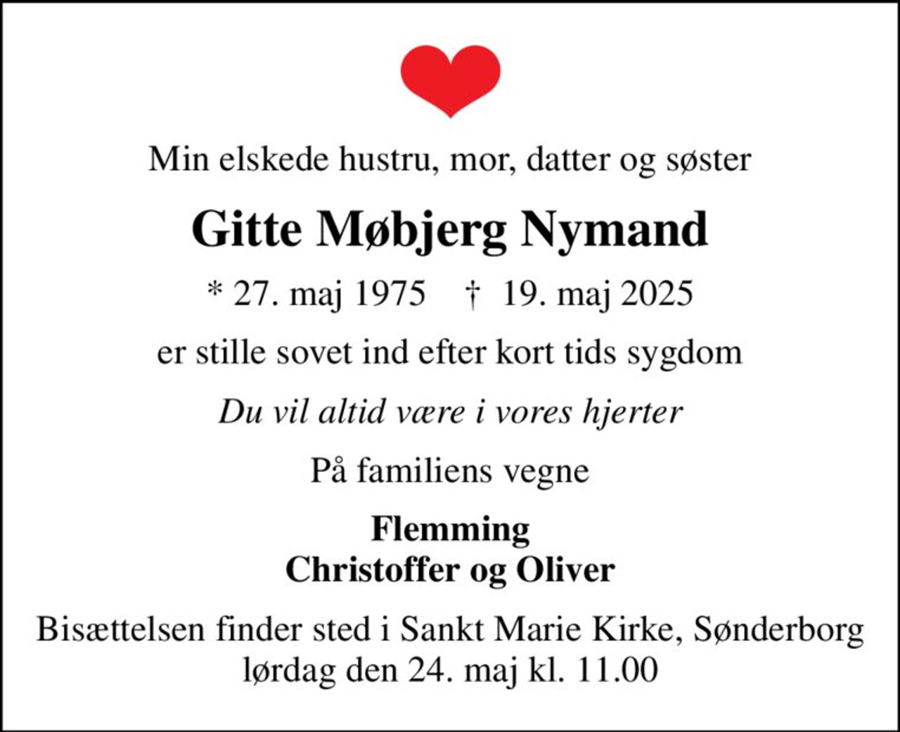 Min elskede hustru, mor, datter og søster
Gitte Møbjerg Nymand
* 27. maj 1975    ✝ 19. maj 2025
er stille sovet ind efter kort tids sygdom
Du vil altid være i vores hjerter
På familiens vegne
Flemming Christoffer og Oliver
Bisættelsen finder sted i Sankt Marie Kirke, Sønderborg  lørdag den 24. maj kl. 11.00