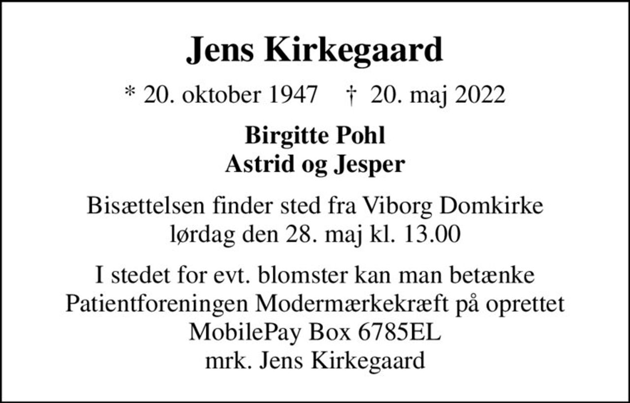 Jens Kirkegaard
* 20. oktober 1947    ✝ 20. maj 2022
Birgitte Pohl Astrid og Jesper
Bisættelsen finder sted fra Viborg Domkirke  lørdag den 28. maj kl. 13.00 
I stedet for evt. blomster kan man betænke Patientforeningen Modermærkekræft på oprettet MobilePay Box 6785EL mrk. Jens Kirkegaard
