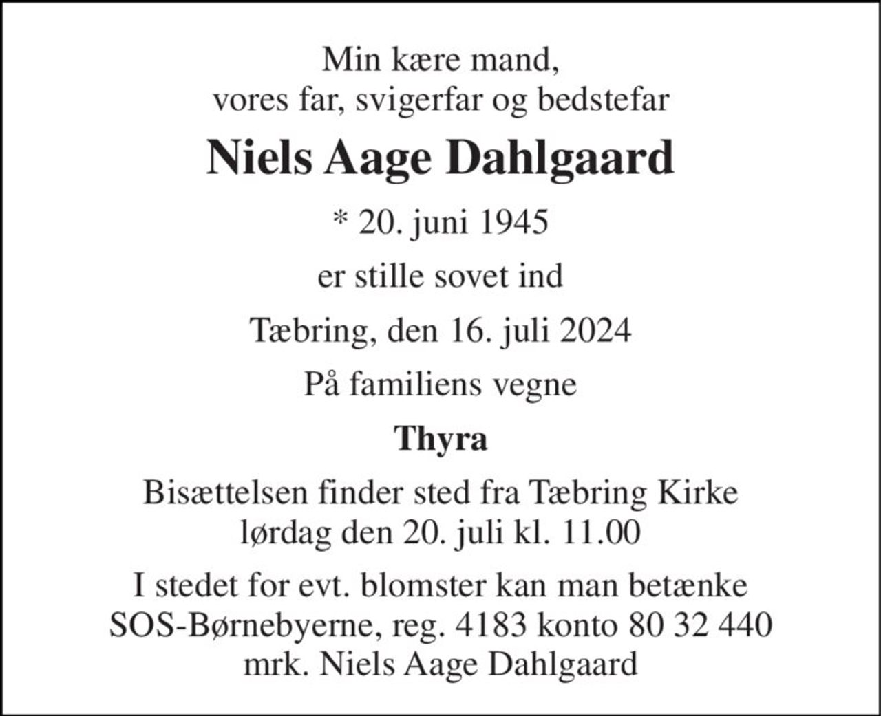 Min kære mand, vores far, svigerfar og bedstefar 
Niels Aage Dahlgaard 
*​ 20. juni 1945 
er stille sovet ind 
Tæbring, den 16. juli 2024 
På familiens vegne 
Thyra 
Bisættelsen​ finder sted fra Tæbring Kirke​ lørdag den 20. juli​ kl. 11.00 
I stedet for evt. blomster kan man betænke SOS-Børnebyerne, reg. 4183 konto 80 32 440 mrk. Niels Aage Dahlgaard