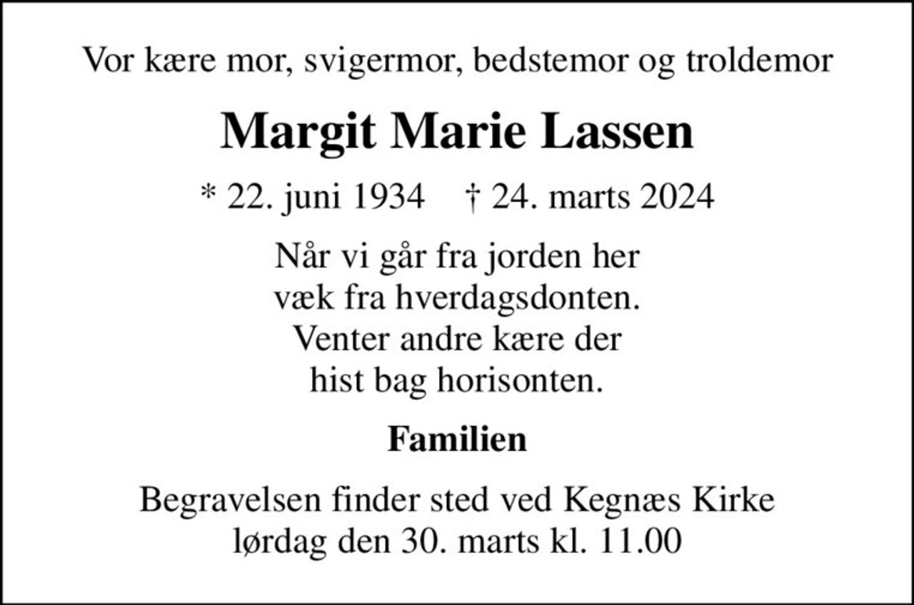 Vor kære mor, svigermor, bedstemor og troldemor
Margit Marie Lassen
* 22. juni 1934    ✝ 24. marts 2024
Når vi går fra jorden her væk fra hverdagsdonten. Venter andre kære der hist bag horisonten.
Familien
Begravelsen finder sted ved Kegnæs Kirke  lørdag den 30. marts kl. 11.00