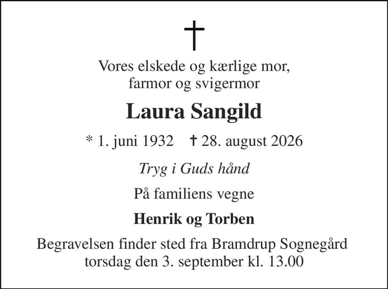 Vores elskede og kærlige mor, farmor og svigermor 
Laura Sangild 
* 1. juni 1932    ✝ 28. august 2026 
Tryg i Guds hånd 
På familiens vegne 
Henrik og Torben 
Begravelsen finder sted fra Bramdrup Sognegård  torsdag den 3. september kl. 13.00