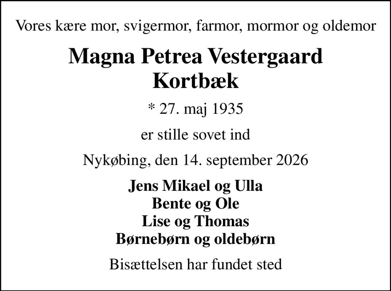Vores kære mor, svigermor, farmor, mormor og oldemor
Magna Petrea Vestergaard Kortbæk
* 27. maj 1935
er stille sovet ind
Nykøbing, den 14. september 2026
Jens Mikael og Ulla Bente og Ole Lise og Thomas Børnebørn og oldebørn
Bisættelsen har fundet sted