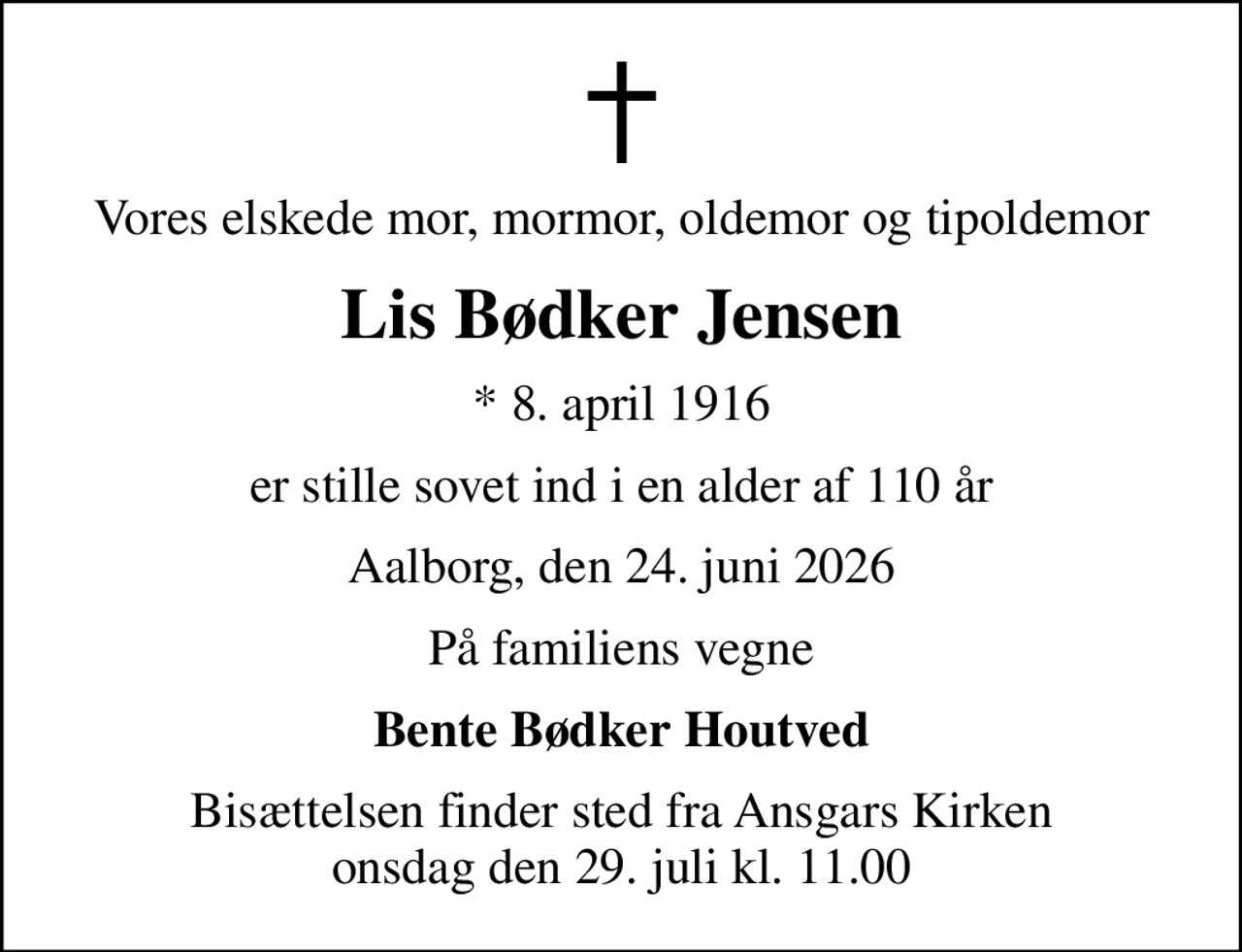 Vores elskede mor, mormor, oldemor og tipoldemor
Lis Bødker Jensen
* 8. april 1916
er stille sovet ind i en alder af 110 år
Aalborg, den 24. juni 2026
På familiens vegne
Bente Bødker Houtved
Bisættelsen finder sted fra Ansgars Kirken  onsdag den 29. juli kl. 11.00