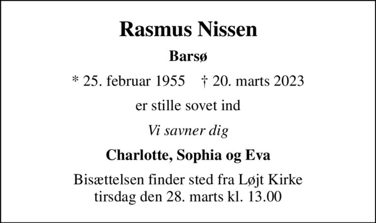Rasmus Nissen
Barsø
* 25. februar 1955    ✝ 20. marts 2023
er stille sovet ind
Vi savner dig
Charlotte, Sophia og Eva
Bisættelsen finder sted fra Løjt Kirke  tirsdag den 28. marts kl. 13.00