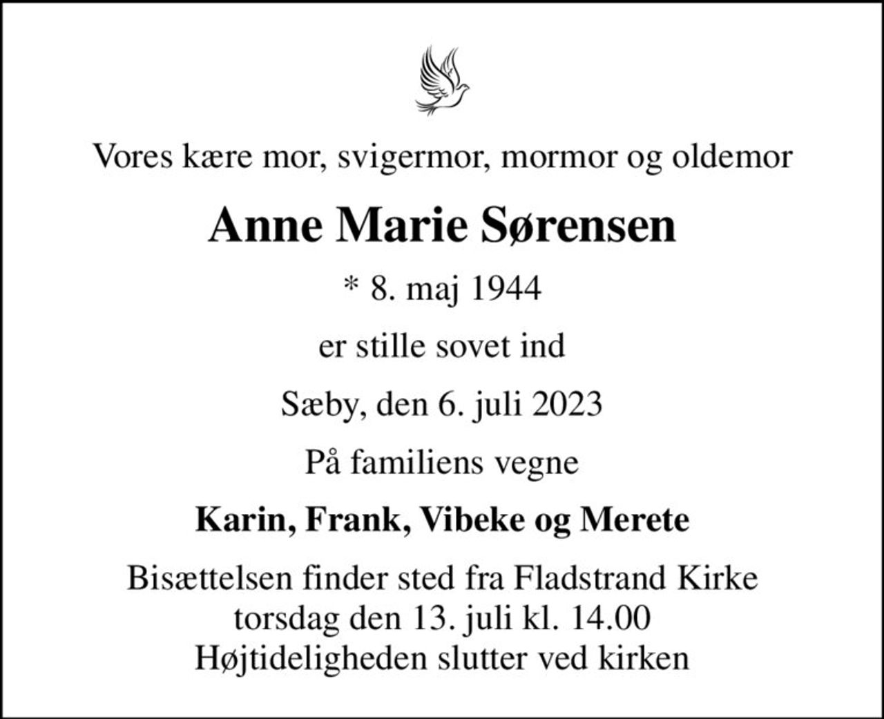 Vores kære mor, svigermor, mormor og oldemor
Anne Marie Sørensen
* 8. maj 1944
er stille sovet ind
Sæby, den 6. juli 2023
På familiens vegne
Karin, Frank, Vibeke og Merete
Bisættelsen finder sted fra Fladstrand Kirke  torsdag den 13. juli kl. 14.00  Højtideligheden slutter ved kirken