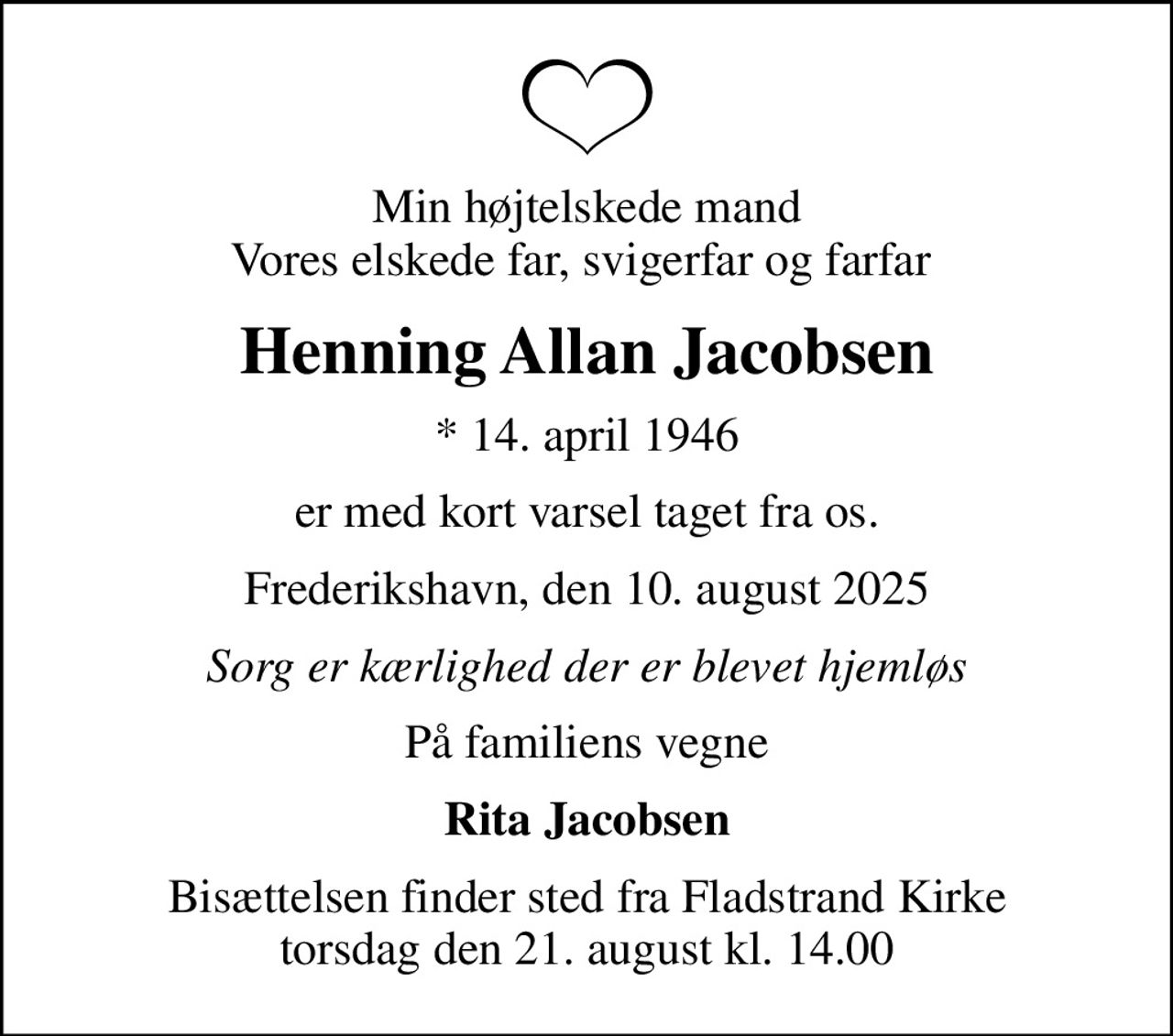 Min højtelskede mand Vores elskede far, svigerfar og farfar 
Henning Allan Jacobsen
* 14. april 1946
er med kort varsel taget fra os.
Frederikshavn, den 10. august 2025
Sorg er kærlighed der er blevet hjemløs
På familiens vegne
Rita Jacobsen
Bisættelsen finder sted fra Fladstrand Kirke  torsdag den 21. august kl. 14.00