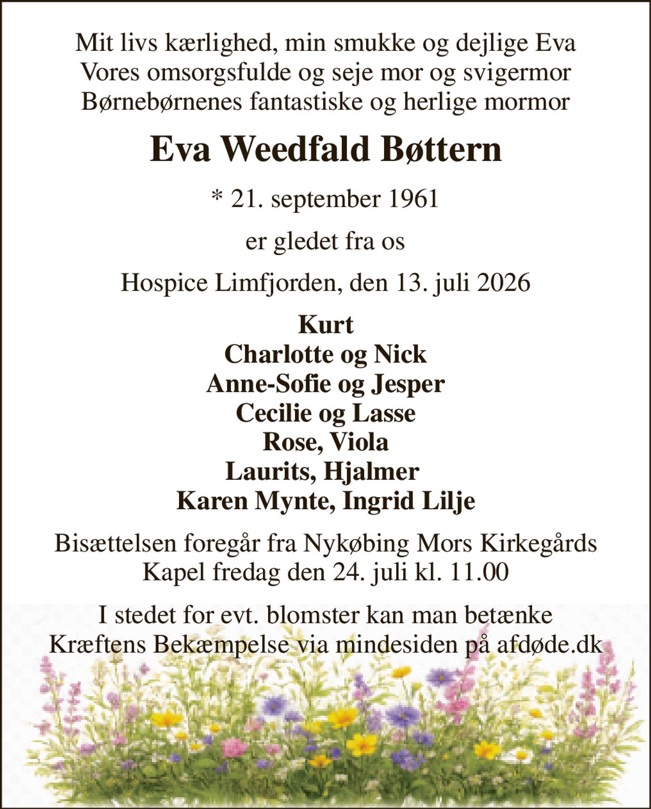 Mit livs kærlighed, min smukke og dejlige Eva Vores omsorgsfulde og seje mor og svigermor Børnebørnenes fantastiske og herlige mormor 
Eva Weedfald Bøttern 
*​ 21. september 1961 
er gledet fra os 
Hospice Limfjorden, den 13. juli 2026 
Kurt Charlotte og Nick Anne-Sofie og Jesper Cecilie og Lasse Rose, Viola Laurits, Hjalmer  Karen Mynte, Ingrid Lilje 
Bisættelsen​ foregår fra Nykøbing Mors Kirkegårds​ Kapel fredag den 24. juli​ kl. 11.00 
I stedet for evt. blomster kan man betænke Kræftens Bekæmpelse via mindesiden på afdøde.dk