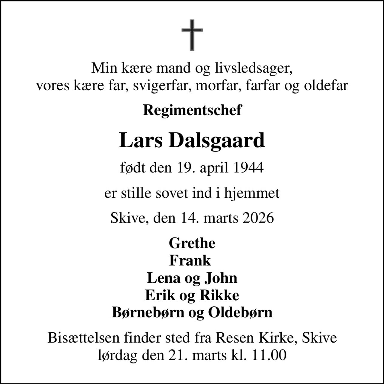 Min kære mand og livsledsager, vores kære far, svigerfar, morfar, farfar og oldefar
Regimentschef
Lars Dalsgaard
født den 19. april 1944
er stille sovet ind i hjemmet
Skive, den 14. marts 2026
Grethe Frank  Lena og John Erik og Rikke Børnebørn og Oldebørn
Bisættelsen finder sted fra Resen Kirke, Skive  lørdag den 21. marts kl. 11.00