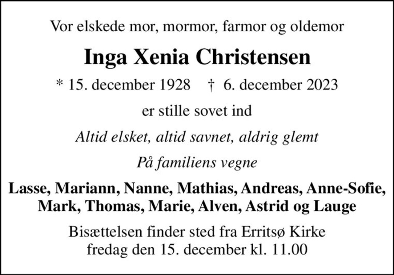 Vor elskede mor, mormor, farmor og oldemor
Inga Xenia Christensen
* 15. december 1928    ✝ 6. december 2023
er stille sovet ind
Altid elsket, altid savnet, aldrig glemt
På familiens vegne
Lasse, Mariann, Nanne, Mathias, Andreas, Anne-Sofie, Mark, Thomas, Marie, Alven, Astrid og Lauge
Bisættelsen finder sted fra Erritsø Kirke  fredag den 15. december kl. 11.00