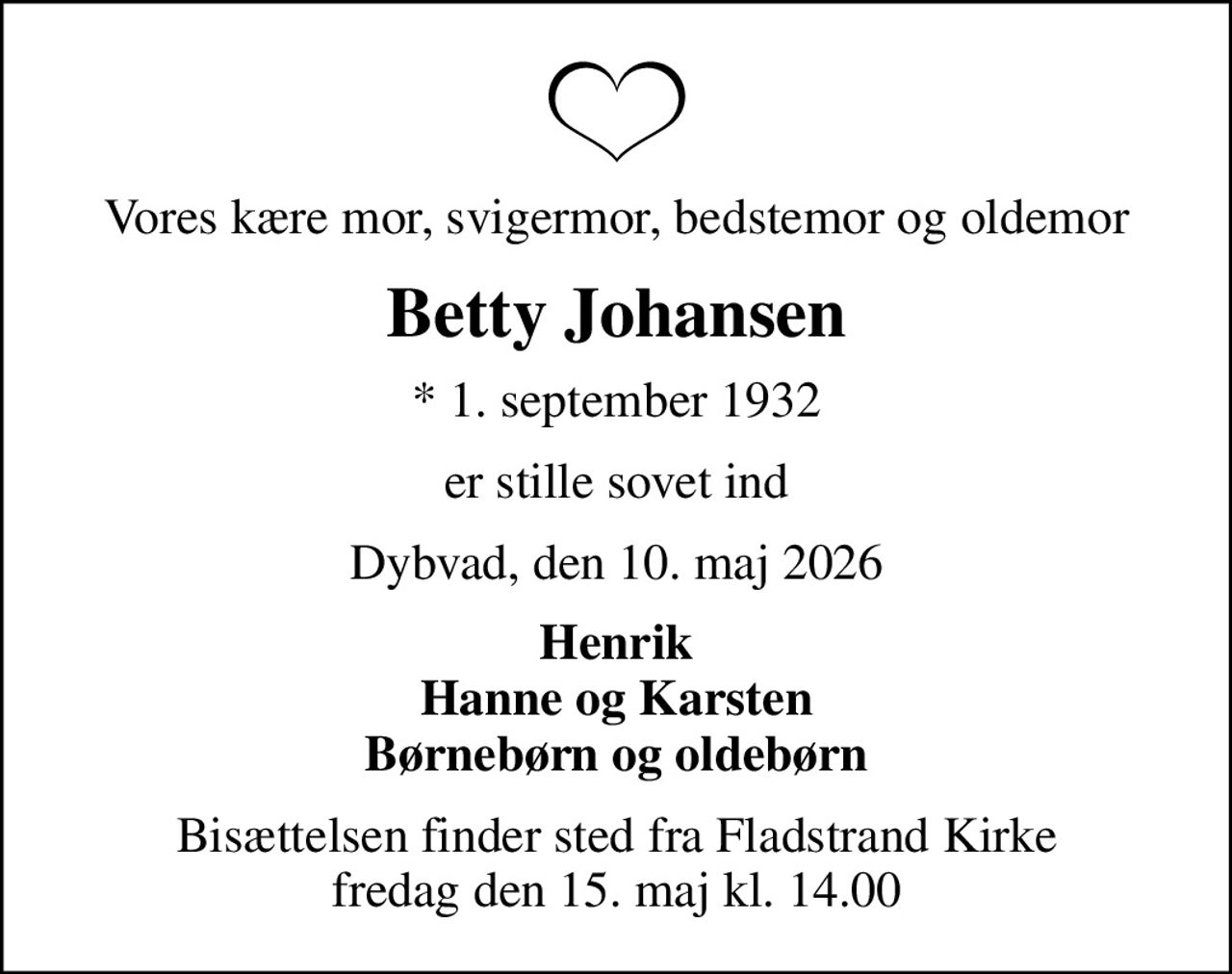 Vores kære mor, svigermor, bedstemor og oldemor
Betty Johansen
* 1. september 1932
er stille sovet ind
Dybvad, den 10. maj 2026
Henrik Hanne og Karsten Børnebørn og oldebørn
Bisættelsen finder sted fra Fladstrand Kirke  fredag den 15. maj kl. 14.00