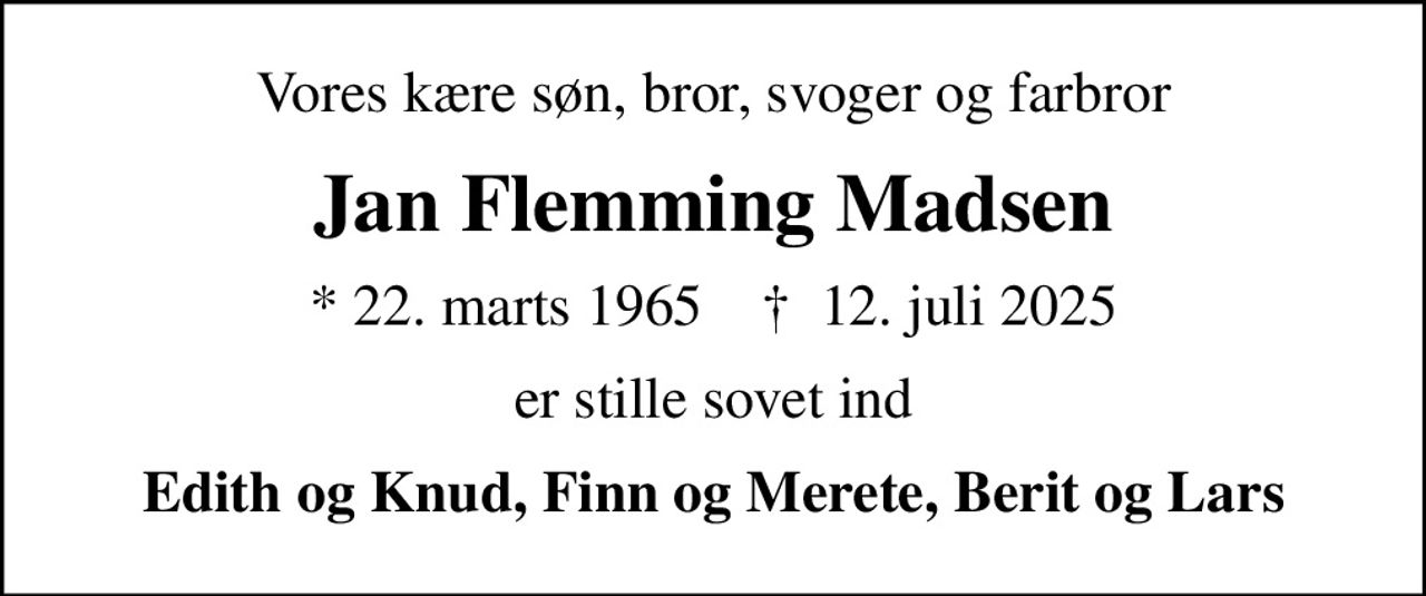 Vores kære søn, bror, svoger og farbror
Jan Flemming Madsen
* 22. marts 1965    ✝ 12. juli 2025
er stille sovet ind
Edith og Knud, Finn og Merete, Berit og Lars