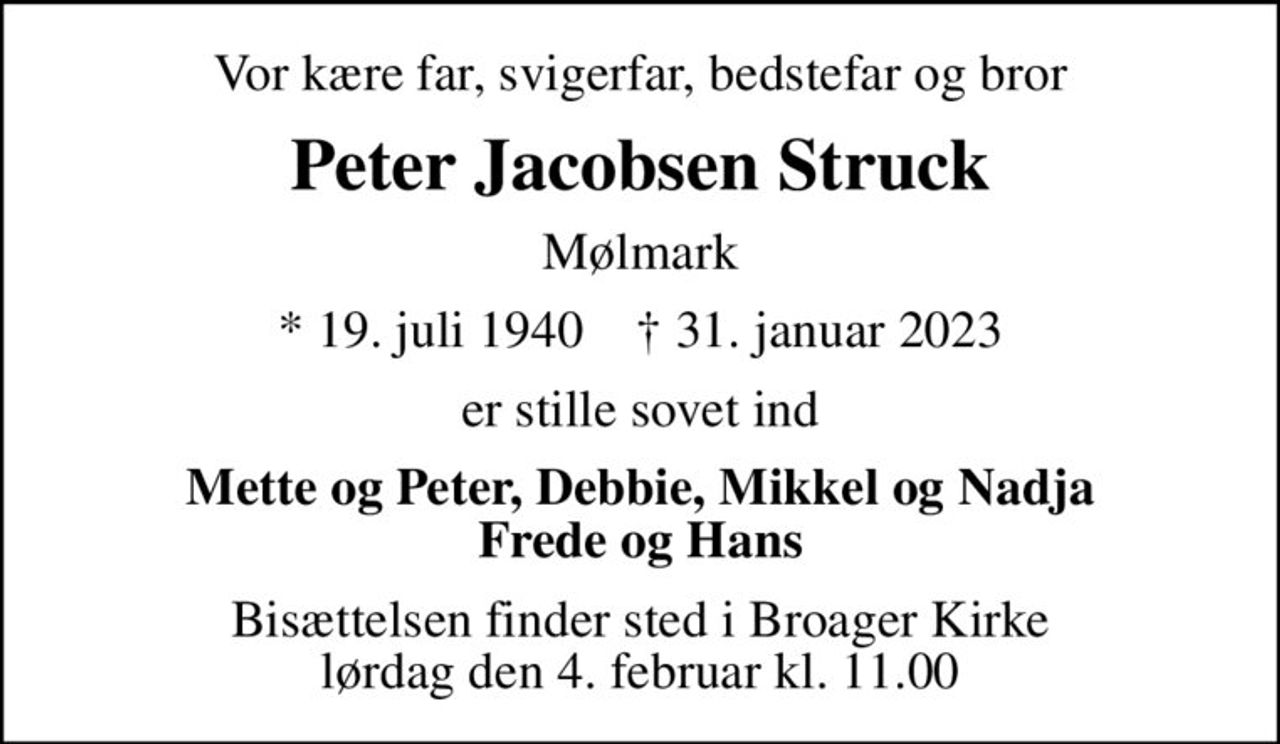 Vor kære far, svigerfar, bedstefar og bror
Peter Jacobsen Struck
Mølmark
* 19. juli 1940    ✝ 31. januar 2023
er stille sovet ind
Mette og Peter, Debbie, Mikkel og Nadja Frede og Hans
Bisættelsen finder sted i Broager Kirke  lørdag den 4. februar kl. 11.00
