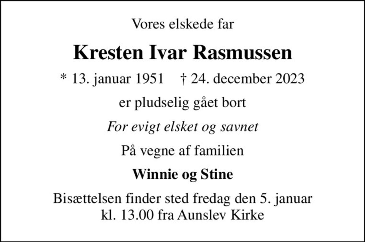 Vores elskede far
Kresten Ivar Rasmussen
* 13. januar 1951    ✝ 24. december 2023
er pludselig gået bort
For evigt elsket og savnet
På vegne af familien
Winnie og Stine
Bisættelsen finder sted fredag den 5. januar kl. 13.00 fra Aunslev Kirke