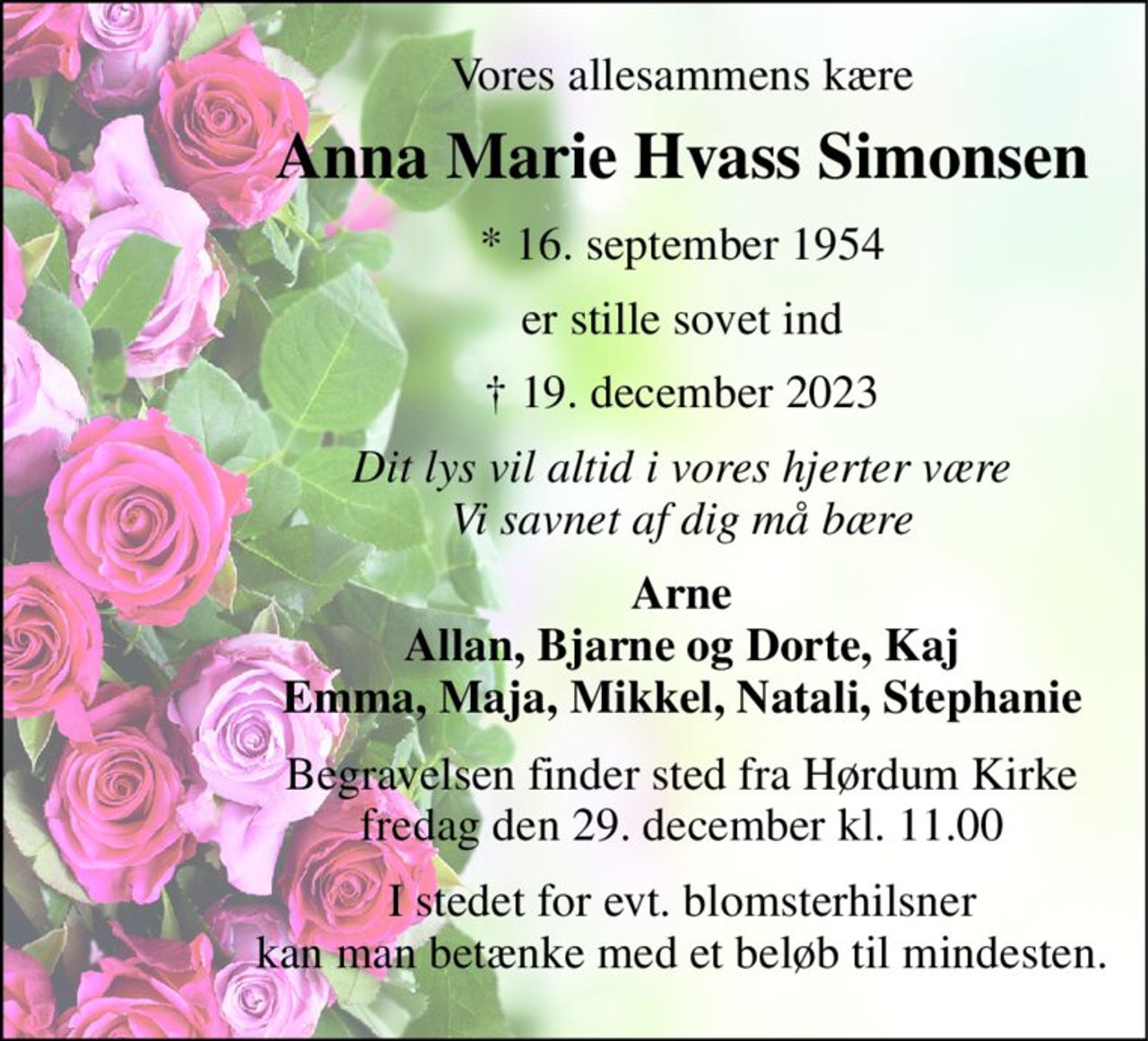 Vores allesammens kære 
Anna Marie Hvass Simonsen 
*​​ 16. september 1954 
er stille sovet ind 
†​ 19. december 2023​ 
Dit lys vil altid i vores hjerter være Vi savnet af dig må bære 
Arne Allan, Bjarne og Dorte, Kaj Emma, Maja, Mikkel, Natali, Stephanie 
Begravelsen finder sted fra Hørdum Kirke fredag den 29. december kl. 11.00 
I stedet for evt. blomsterhilsner kan man betænke med et beløb til mindesten.