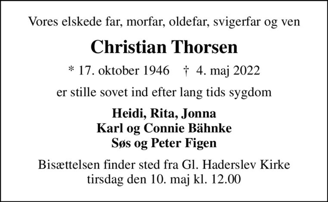 Vores elskede far, morfar, oldefar, svigerfar og ven
Christian Thorsen
* 17. oktober 1946    ✝ 4. maj 2022
er stille sovet ind efter lang tids sygdom
Heidi, Rita, Jonna Karl og Connie Bähnke Søs og Peter Figen
Bisættelsen finder sted fra Gl. Haderslev Kirke  tirsdag den 10. maj kl. 12.00