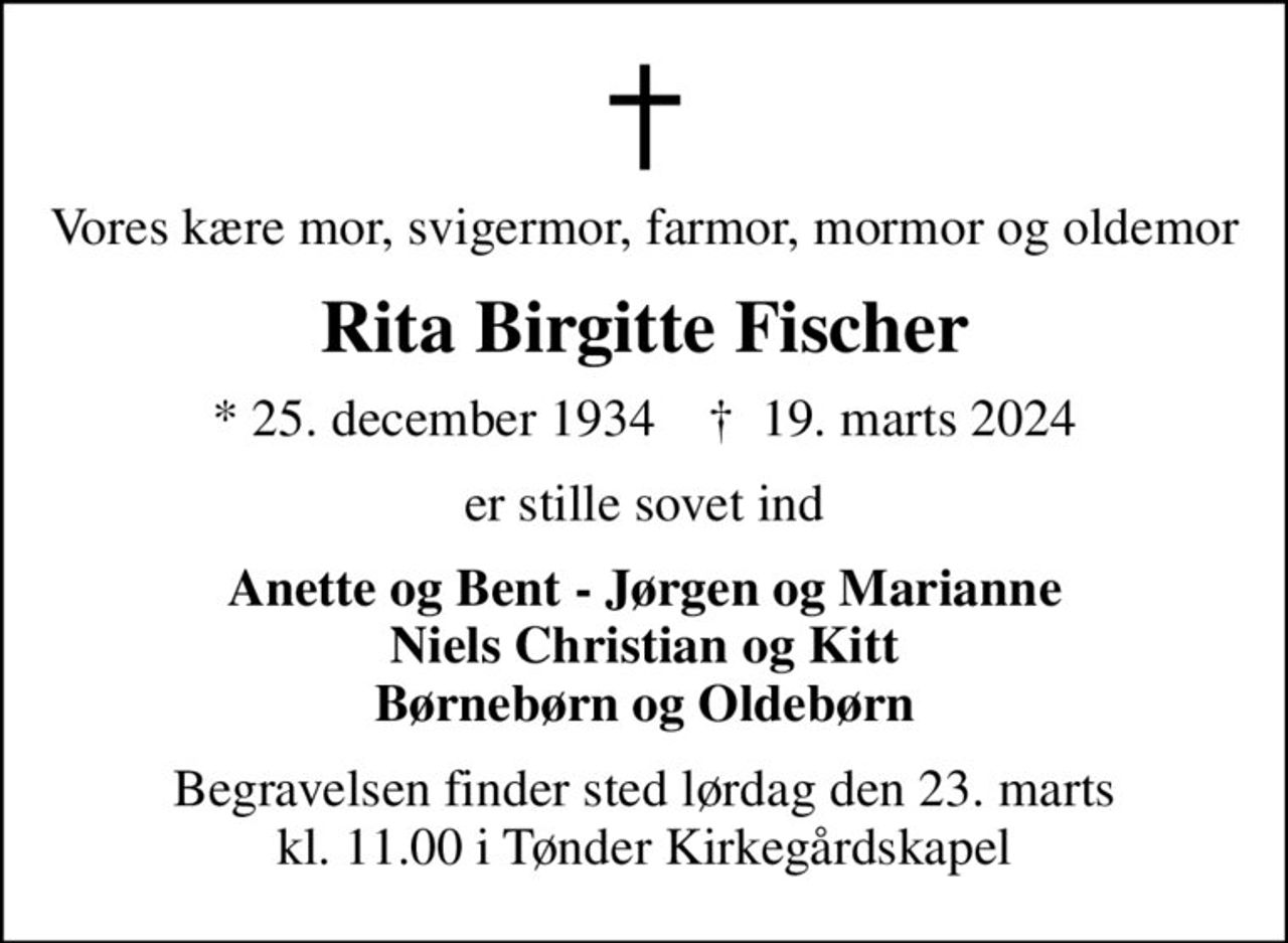 Vores kære mor, svigermor, farmor, mormor og oldemor
Rita Birgitte Fischer
* 25. december 1934    ✝ 19. marts 2024
er stille sovet ind
Anette og Bent - Jørgen og Marianne Niels Christian og Kitt Børnebørn og Oldebørn
Begravelsen finder sted lørdag den 23. marts kl. 11.00 i Tønder Kirkegårdskapel