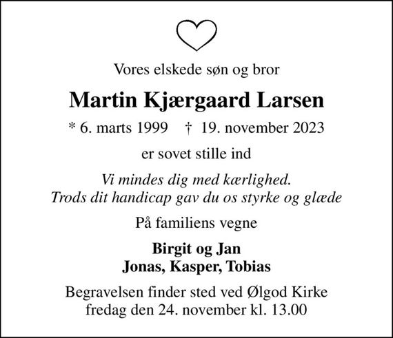 Vores elskede søn og bror
Martin Kjærgaard Larsen
* 6. marts 1999    &#x271d; 19. november 2023
er sovet stille ind
Vi mindes dig med kærlighed. Trods dit handicap gav du os styrke og glæde
På familiens vegne
Birgit og Jan Jonas, Kasper, Tobias
Begravelsen finder sted ved Ølgod Kirke  fredag den 24. november kl. 13.00