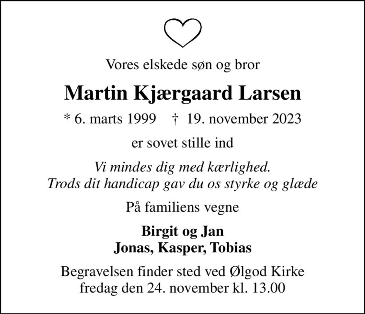 Vores elskede søn og bror
Martin Kjærgaard Larsen
* 6. marts 1999    ✝ 19. november 2023
er sovet stille ind
Vi mindes dig med kærlighed. Trods dit handicap gav du os styrke og glæde
På familiens vegne
Birgit og Jan Jonas, Kasper, Tobias
Begravelsen finder sted ved Ølgod Kirke  fredag den 24. november kl. 13.00