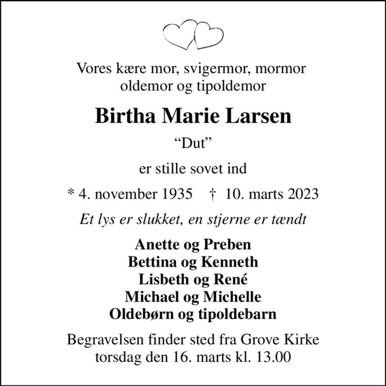 Vores kære mor, svigermor, mormor  oldemor og tipoldemor
Birtha Marie Larsen
Dut
er stille sovet ind
* 4. november 1935    ✝ 10. marts 2023
Et lys er slukket, en stjerne er tændt
Anette og Preben Bettina og Kenneth Lisbeth og René Michael og Michelle Oldebørn og tipoldebarn
Begravelsen finder sted fra Grove Kirke  torsdag den 16. marts kl. 13.00